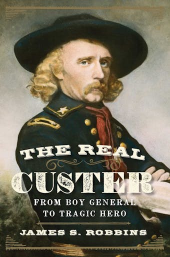 The Real Custer: From Boy General to Tragic Hero - James S Robbins