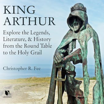 King Arthur: Explore the Legends, Literature, and History from the Round Table to the Holy Grail - Christopher R. Fee
