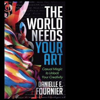 The World Needs Your Art: Casual Magic to Unlock Your Creativity - Danielle E. Fournier