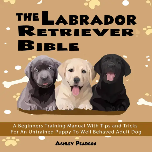 The Labrador Retriever Bible : A Beginners Training Manual With Tips and Tricks For An Untrained Puppy To Well Behaved Adult Dog