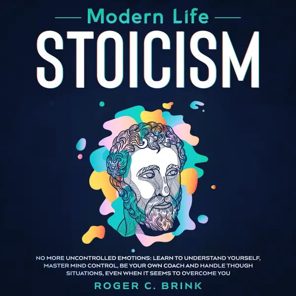 Modern Life Stoicism No More Uncontrolled Emotions : Learn to Understand Yourself, Master Mind Control, Be Your Own Coach and Handle Though Situations, Even When it Seems to Overcome You