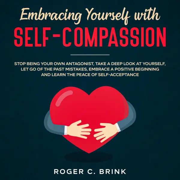 Embracing Yourself with Self-Compassion Stop Being Your Own Antagonist, Take a Deep Look at Yourself, Let Go of The Past Mistakes, Embrace a Positive Beginning and Learn The Peace of Self-Acceptance