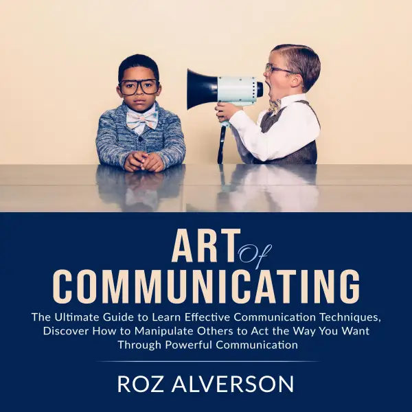 Art of Communicating : The Ultimate Guide to Learn Effective Communication Techniques, Discover How to Manipulate Others to Act the Way You Want Through Powerful Communication