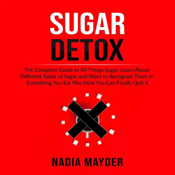 Sugar Detox : The Complete Guide to All Things Sugar, Learn About Different Types of Sugar and Ways to Recognize Them in Everything You Eat Plus How You Can Finally Quit It