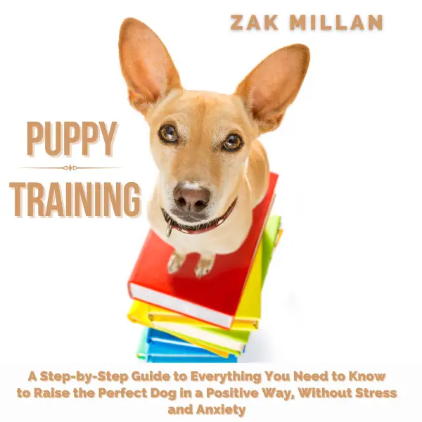Puppy Training : A Step-by-Step Guide to Everything You Need to Know to Raise the Perfect Dog in a Positive Way, Without Stress and Anxiety