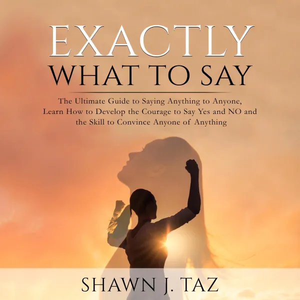 Exactly What to Say : The Ultimate Guide to Saying Anything to Anyone, Learn How to Develop the Courage to Say Yes and NO and the Skill to Convince Anyone of Anything