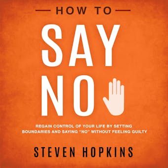 How to Say No: Regain Control of Your Life by Setting Boundaries and Saying â€œNoâ€� Without Feeling Guilty - Steven Hopkins
