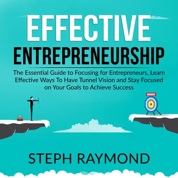 Effective Entrepreneurship : The Essential Guide to Focusing for Entrepreneurs, Learn Effective Ways To Have Tunnel Vision and Stay Focused on Your Goals to Achieve Success