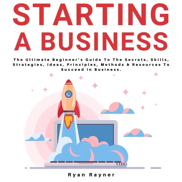 Starting A Business : The Ultimate Beginner's Guide To The Secrets, Skills, Strategies, Ideas, Principles, Methods & Resources To Succeed In Business.