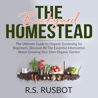 The Backyard Homestead: The Ultimate Guide to Organic Gardening for Beginners, Discover All The Essential Information About Growing Your Own Organic Garden - R.S. Rusbot
