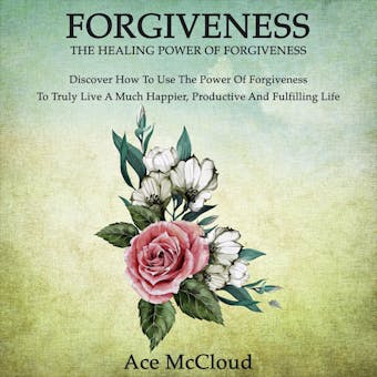 Forgiveness: The Healing Power Of Forgiveness: Discover How To Use The Power Of Forgiveness To Truly Live A Much Happier, Productive And Fulfilling Life - Ace McCloud