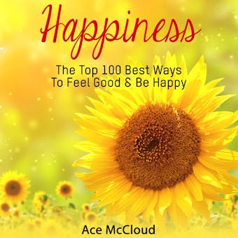 Happiness: The Top 100 Best Ways To Feel Good & Be Happy - Ace McCloud
