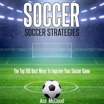 Soccer: Soccer Strategies: The Top 100 Best Ways To Improve Your Soccer Game - Ace McCloud