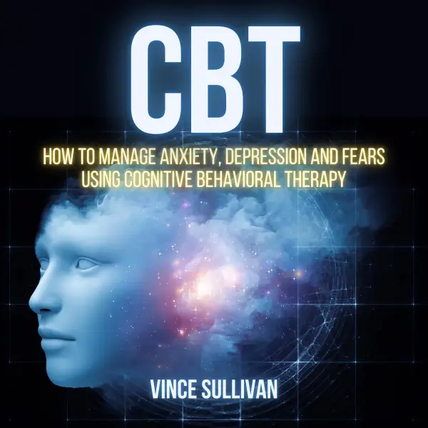CBT : How To Manage Anxiety, Depression And Fears Using Cognitive Behavioral Therapy