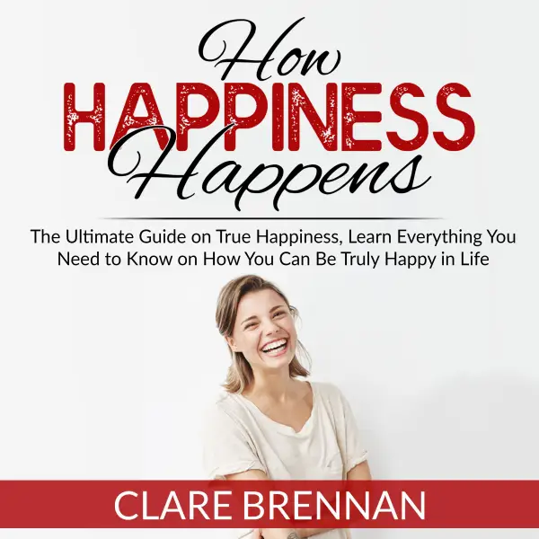 How Happiness Happens : The Ultimate Book on True Happiness, Learn Everything You Need to Know on How You Can BeTruly Happy in Life
