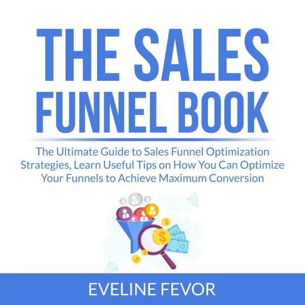The Sales Funnel Book : The Ultimate Guide to Sales Funnel Optimization Strategies, Learn Useful Tips on How You Can Optimize Your Funnels to Achieve Maximum Conversion