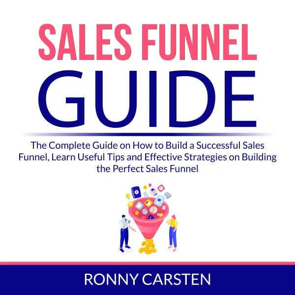 Sales Funnel Guide : The Complete Guide on How to Build a Successful Sales Funnel, Learn Useful Tips and Effective Strategies on Building the Perfect Sales Funnel