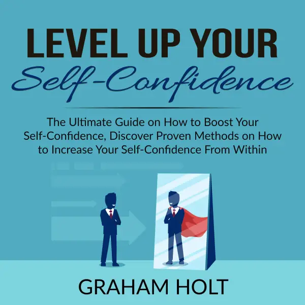 Level Up Your Self-Confidence : The Ultimate Guide on How to Boost Your Self-Confidence, Discover Proven Methods on How to Increase Your Self-Confidence From Within
