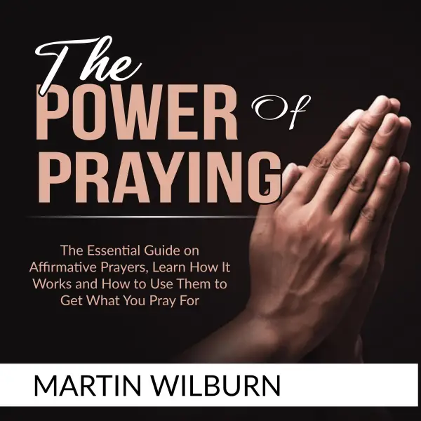 The Power of Praying : The Essential Guide on Affirmative Prayers, Learn How It Works and How to Use Them to Get What You Pray For