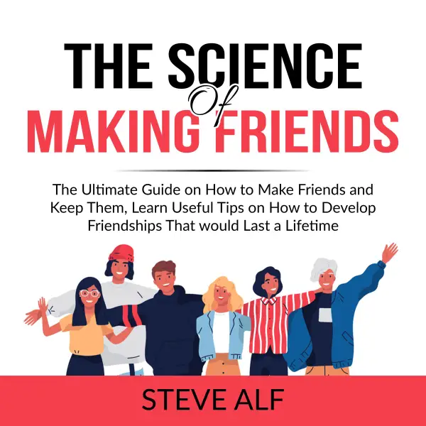 The Science of Making Friends : The Ultimate Guide on How to Make Friends and Keep Them, Learn Useful Tips on How to Develop Friendships That would Last a Lifetime