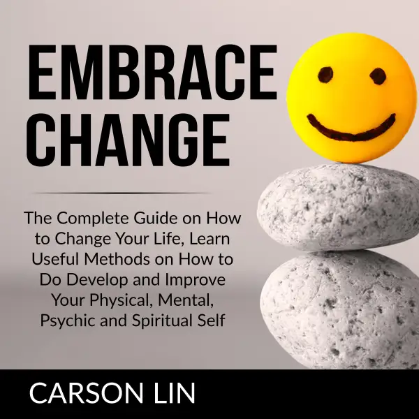Embrace Change : The Complete Guide on How to Change Your Life, Learn Useful Methods on How to Do Develop and Improve Your Physical, Mental, Psychic and Spiritual Self