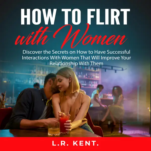 How to Flirt with Women : Discover the Secrets on How to Have Successful Interactions With Women That Will Improve Your Relationship With Them