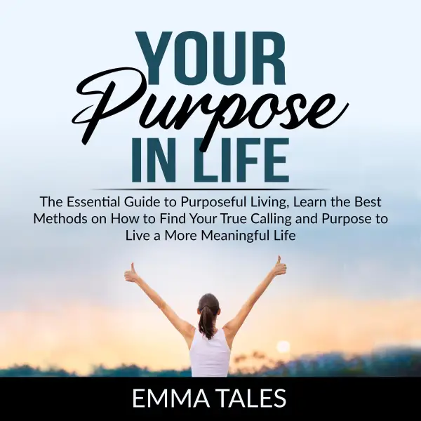 Your Purpose in Life : The Essential Guide to Purposeful Living, Learn the Best Methods on How to Find Your True Calling and Purpose to Live a More Meaningful Life