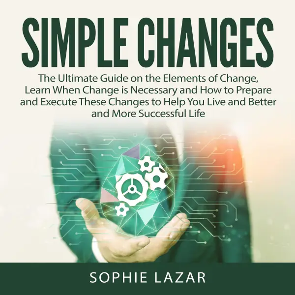 Simple Changes : The Ultimate Guide on the Elements of Change, Learn When Change is Necessary and How to Prepare and Execute These Changes to Help You Live and Better and More Successful Life