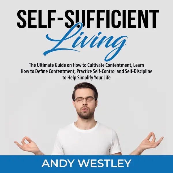 Self-Sufficient Living : The Ultimate Guide on How to Cultivate Contentment, Learn How to Define Contentment, Practice Self-Control and Self-Discipline to Help Simplify Your Life