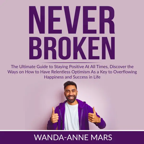 Never Broken : The Ultimate Guide to Staying Positive At All Times, Discover the Ways on How to Have Relentless Optimism As a Key to Overflowing Happiness and Success in Life
