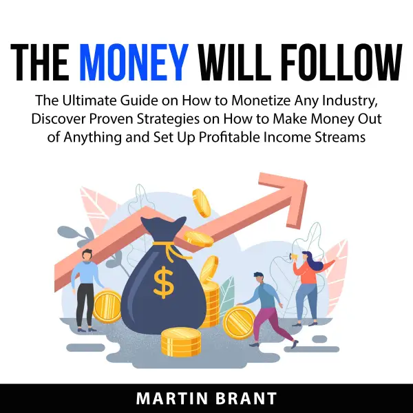The Money Will Follow : The Ultimate Guide on How to Monetize Any Industry, Discover Proven Strategies on How to Make Money Out of Anything and Set Up Profitable Income Streams