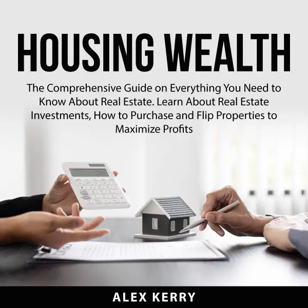 Housing Wealth : The Comprehensive Guide on Everything You Need to Know About Real Estate. Learn About Real Estate Investments, How to Purchase and Flipping Properties to Maximize Profits