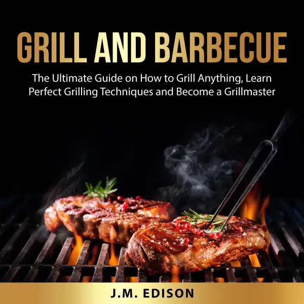 Grill and Barbecue : The Ultimate Guide on How to Grill Anything, Learn Perfect Grilling Techniques and Become a Grillmaster