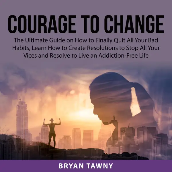 Courage to Change : The Ultimate Guide on How to Finally Quit All Your Bad Habits, Learn How to Create Resolutions to Stop All Your Vices and Resolve to Live an Addiction-Free Life