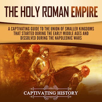 The Holy Roman Empire: A Captivating Guide to the Union of Smaller Kingdoms That Started During the Early Middle Ages and Dissolved During the Napoleonic Wars - Captivating History