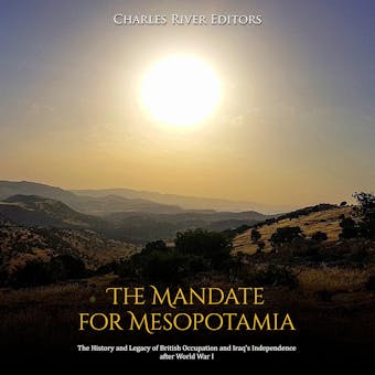 The Mandate for Mesopotamia: The History and Legacy of British Occupation and Iraq’s Independence after World War I - Charles River Editors