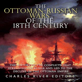 The Ottoman-Russian Wars of the 18th Century: The History of the Conflicts that Strengthened Russia and Led to the Decline of the Ottoman Empire - Charles River Editors