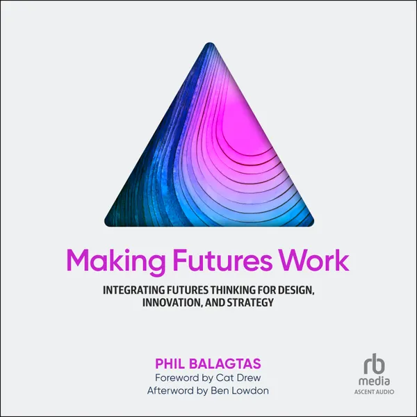 Making Futures Work : Integrating Futures Thinking for Design, Innovation, and Strategy