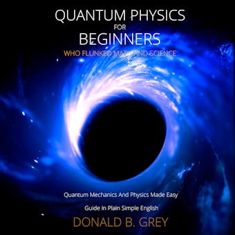Quantum Physics for Beginners Who Flunked Math And Science: Quantum Mechanics And Physics Made Easy Guide In Plain Simple English - Donald B. Grey