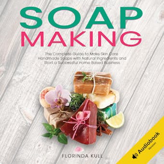 Soap Making: The Complete Guide to Make Skin Care Handmade Soap with Natural Ingredients and Start a Successful Home Based Business - Florinda Kull