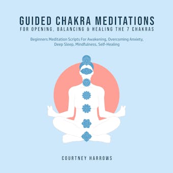 Guided Chakra Meditations For Opening, Balancing & Healing The 7 Chakras: Beginners Meditation Scripts For Awakening, Overcoming Anxiety, Deep Sleep, Mindfulness, Self-Healing - Courtney Harrows