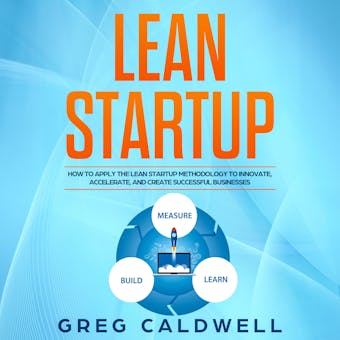 Lean Startup: How to Apply the Lean Startup Methodology to Innovate, Accelerate, and Create Successful Businesses - Greg Caldwell