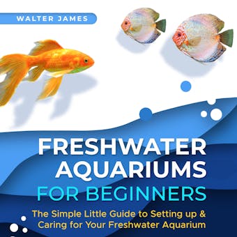 Freshwater Aquariums for Beginners: The Simple Little Guide to Setting up & Caring for Your Freshwater Aquarium - Walter James