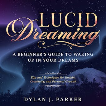LUCID DREAMING: Tips and Techniques for Insight, Creativity, and Personal Growth - A Beginner's Guide to Waking Up in Your Dreams - Dylan J. Parker