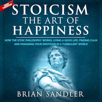 Stoicism The Art of Happiness: How the Stoic Philosophy Works, Living a Good Life, Finding Calm and Managing Your Emotions in a Turbulent World. New Version - Brian Sandler