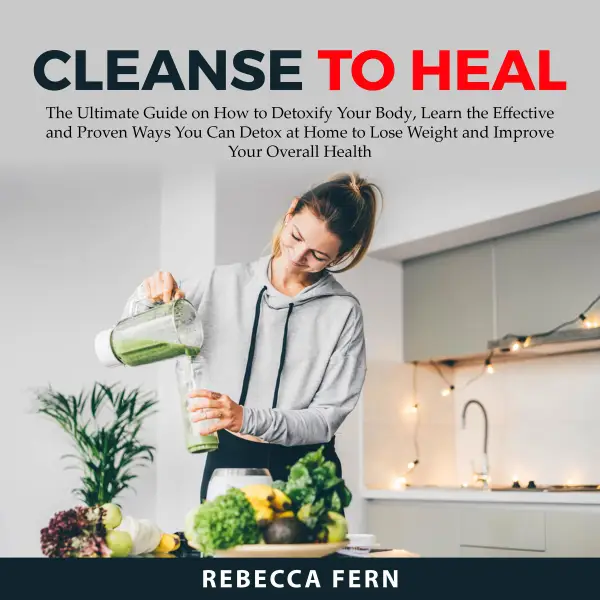 Cleanse To Heal : The Ultimate Guide on How to Detoxify Your Body, Learn the Effective and Proven Ways You Can Detox at Home to Lose Weight and Improve Your Overall Health