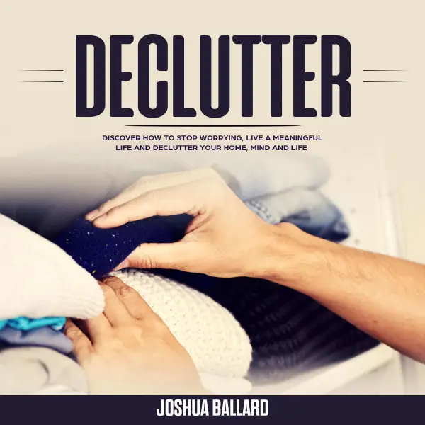 Declutter : Discover How To Stop Worrying, Live a Meaningful Life and Declutter Your Home, Mind and Life