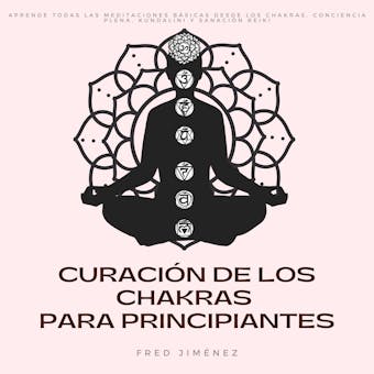 Curación de los Chakras para Principiantes: Aprende Todas Las Meditaciones Básicas Desde Los Chakras, Conciencia Plena, Kundalini y Sanación Reiki - Fred Jiménez