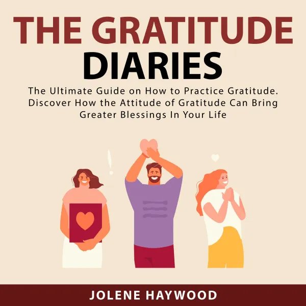 The Gratitude Diaries : The Ultimate Guide on How to Practice Gratitude. Discover How the Attitude of Gratitude Can Bring Greater Blessings In Your Life