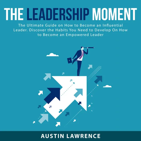 The Leadership Moment : The Ultimate Guide on How to Become an Influential Leader. Discover the Habits You Need to Develop On How to Become an Empowered Leader